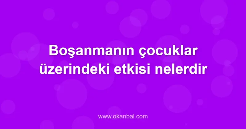 Boşanmanın çocuklar üzerindeki etkisi nelerdir