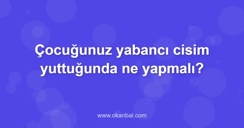Çocuğunuz yabancı cisim yuttuğunda ne yapmalı?