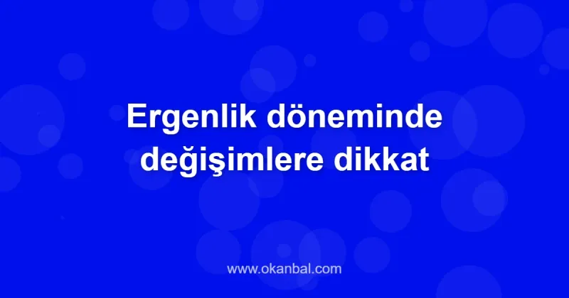 Ergenlik döneminde değişimlere dikkat