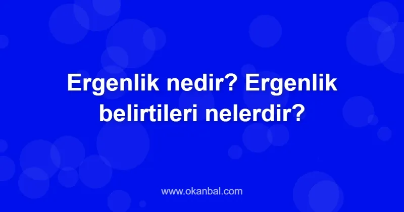 Ergenlik nedir? Ergenlik belirtileri nelerdir?